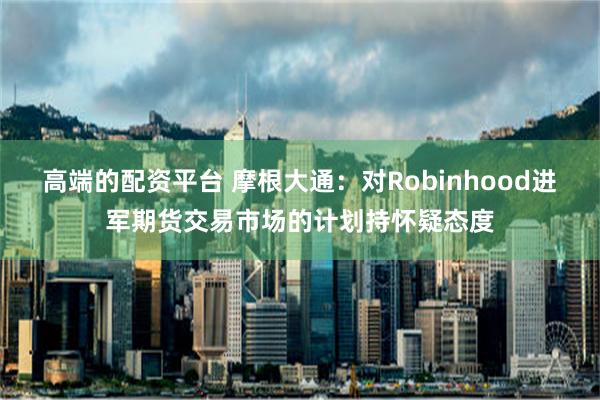 高端的配资平台 摩根大通：对Robinhood进军期货交易市场的计划持怀疑态度