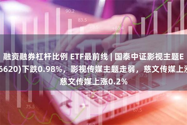 融资融券杠杆比例 ETF最前线 | 国泰中证影视主题ETF(516620)下跌0.98%，影视传媒主题走弱，慈文传媒上涨0.2%