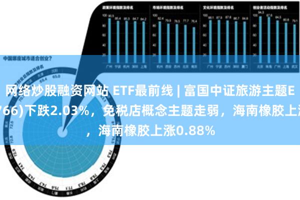 网络炒股融资网站 ETF最前线 | 富国中证旅游主题ETF(159766)下跌2.03%，免税店概念主题走弱，海南橡胶上涨0.88%