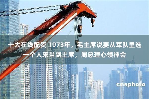 十大在线配资 1973年，毛主席说要从军队里选一个人来当副主席，周总理心领神会