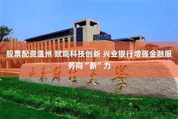 股票配资温州 赋能科技创新 兴业银行增强金融服务向“新”力