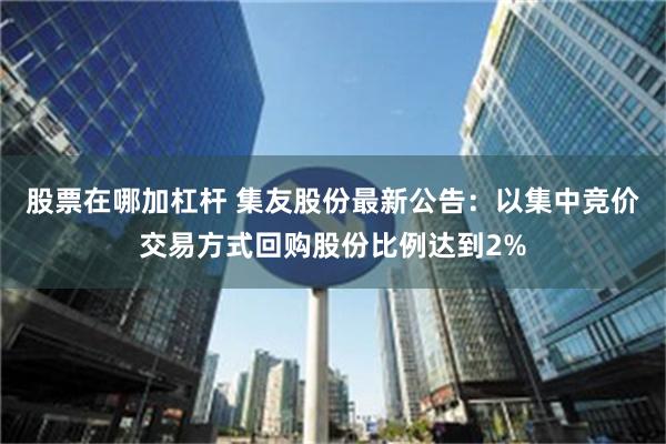 股票在哪加杠杆 集友股份最新公告：以集中竞价交易方式回购股份比例达到2%