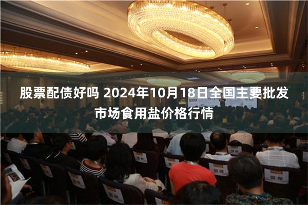 股票配债好吗 2024年10月18日全国主要批发市场食用盐价格行情