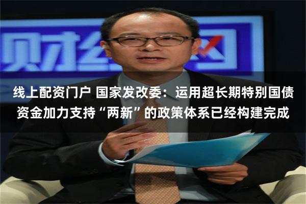 线上配资门户 国家发改委：运用超长期特别国债资金加力支持“两新”的政策体系已经构建完成