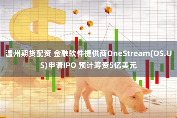 温州期货配资 金融软件提供商OneStream(OS.US)申请IPO 预计筹资5亿美元