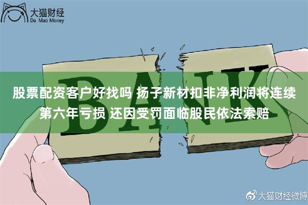 股票配资客户好找吗 扬子新材扣非净利润将连续第六年亏损 还因受罚面临股民依法索赔