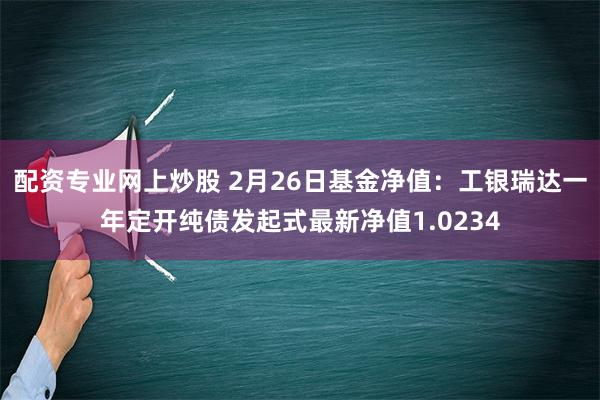 配资专业网上炒股 2月26日基金净值：工银瑞达一年定开纯债发起式最新净值1.0234